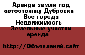 Аренда земли под автостоянку Дубровка - Все города Недвижимость » Земельные участки аренда   